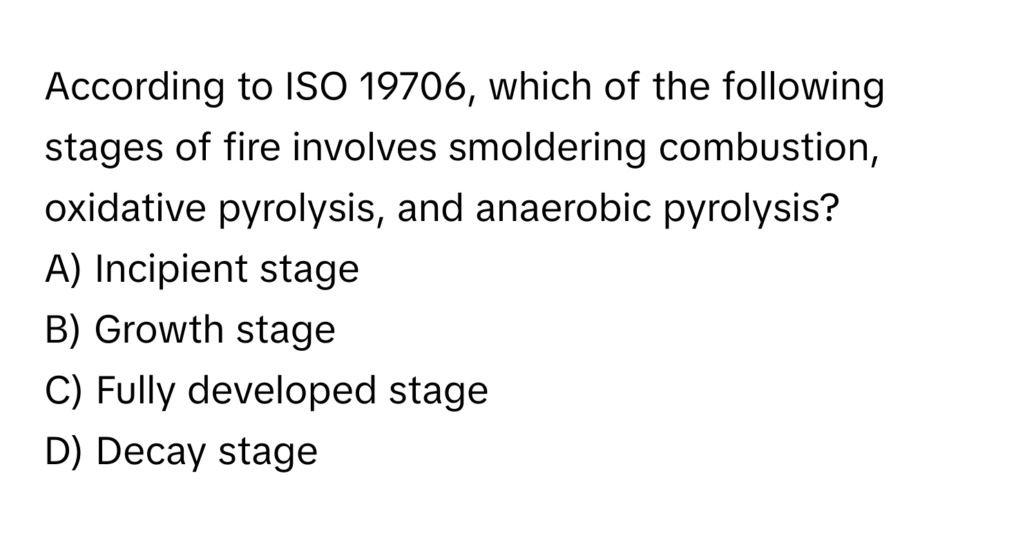 According to ISO 19706, which of the following stages of fire involves smoldering combustion, oxidative pyrolysis, and anaerobic pyrolysis?

A) Incipient stage
B) Growth stage
C) Fully developed stage
D) Decay stage