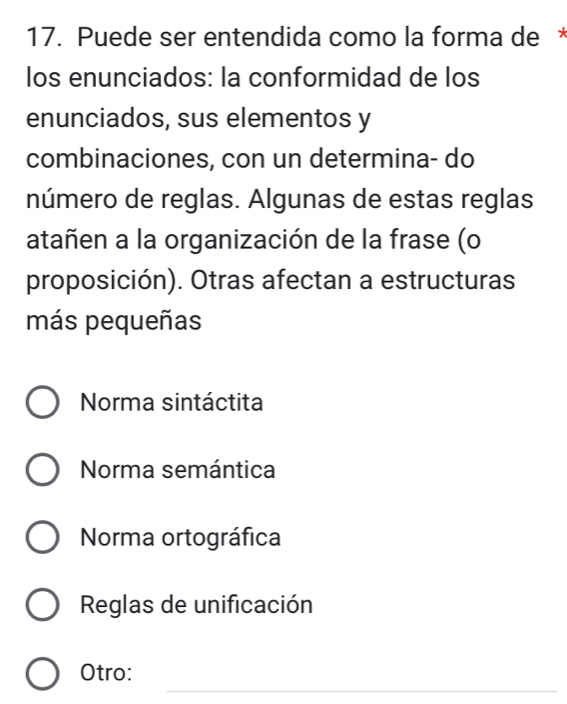 Puede ser entendida como la forma de *
los enunciados: la conformidad de los
enunciados, sus elementos y
combinaciones, con un determina- do
número de reglas. Algunas de estas reglas
atañen a la organización de la frase (o
proposición). Otras afectan a estructuras
más pequeñas
Norma sintáctita
Norma semántica
Norma ortográfica
Reglas de unificación
_
Otro: