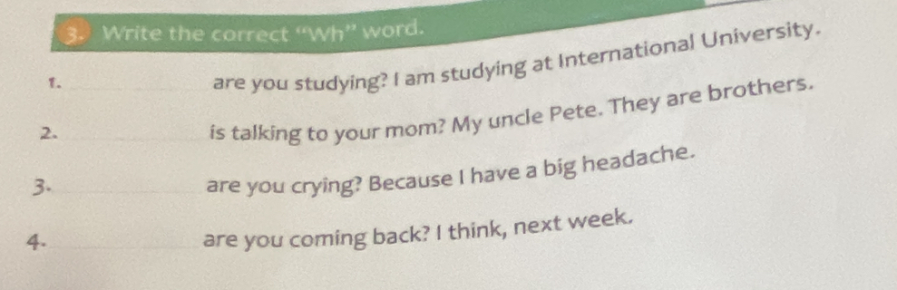 Write the correct “Wh” word. 
1._ 
are you studying? I am studying at International University. 
2. 
is talking to your mom? My uncle Pete. They are brothers. 
3. 
are you crying? Because I have a big headache. 
4. 
are you coming back? I think, next week.