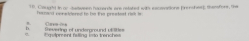 Caught in or -between hazards are related with excavations [trenches]; therefore, the
hazard considered to be the greatest risk is:
a. Cave-Ins
b, Severing of underground utilities
C. Equipment falling into trenches