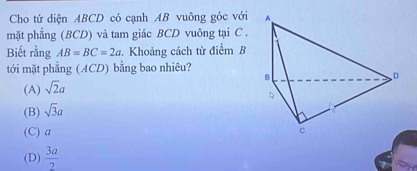 Cho tứ diện ABCD có cạnh AB vuông góc với 
mặt phẳng (BCD) và tam giác BCD vuông tại C.
Biết rằng AB=BC=2a. Khoảng cách từ điểm B
tới mặt phẳng (ACD) bằng bao nhiêu?
(A) sqrt(2)a
(B) sqrt(3)a
(C) a
(D)  3a/2 