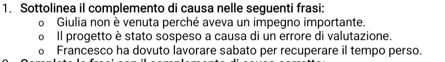 Sottolinea il complemento di causa nelle seguenti frasi: 
o Giulia non è venuta perché aveva un impegno importante. 
Il progetto è stato sospeso a causa di un errore di valutazione. 
Francesco ha dovuto lavorare sabato per recuperare il tempo perso.