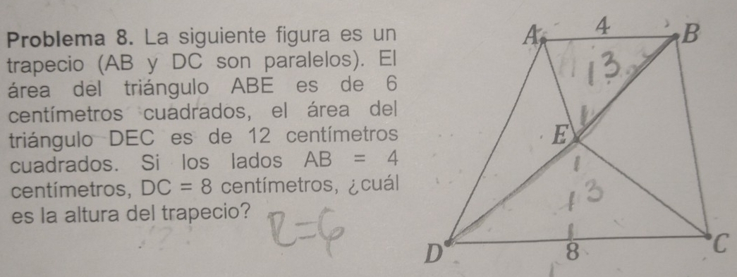 Problema 8. La siguiente figura es un 
trapecio (AB y DC son paralelos). El 
área del triángulo ABE es de 6
centímetros cuadrados, el área del 
triángulo DEC es de 12 centímetros
cuadrados. Si los lados AB=4
centímetros, DC=8 centímetros, ¿ cuál 
es la altura del trapecio?