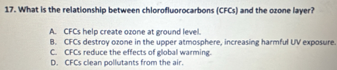 What is the relationship between chlorofluorocarbons (CFCs) and the ozone layer?
A. CFCs help create ozone at ground level.
B. CFCs destroy ozone in the upper atmosphere, increasing harmful UV exposure.
C. CFCs reduce the effects of global warming.
D. CFCs clean pollutants from the air.