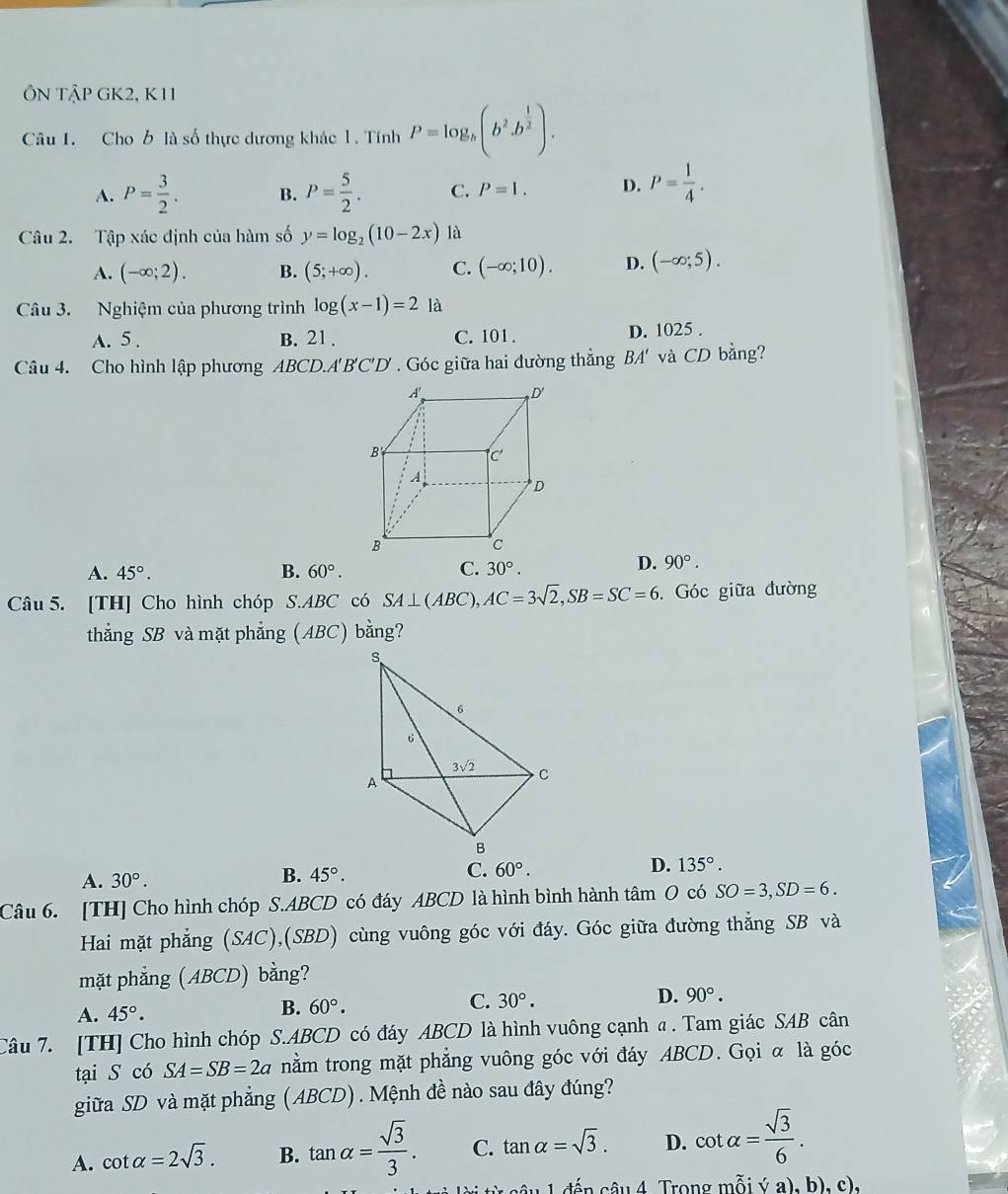 ÔN TậP GK2, K11
Câu I. Cho b là số thực dương khác 1. Tính P=log _b(b^2.b^(frac 1)2).
A. P= 3/2 . B. P= 5/2 . C. P=1. D. P= 1/4 .
Câu 2. Tập xác định của hàm số y=log _2(10-2x) là
A. (-∈fty ;2). B. (5;+∈fty ). C. (-∈fty ;10). D. (-∈fty ;5).
Câu 3. Nghiệm của phương trình log (x-1)=2 là
A. 5 . B. 21 . C. 101 . D. 1025 .
Câu 4. Cho hình lập phương ABCD.A'B'C'D' . Góc giữa hai đường thắng BA 4' và CD bằng?
A. 45°. B. 60°. C. 30°.
D. 90°.
Câu 5. [TH] Cho hình chóp S.ABC có SA⊥ (ABC),AC=3sqrt(2),SB=SC=6 Góc giữa đường
thẳằng SB và mặt phẳng (ABC) bằng?
A. 30°. B. 45°. C. 60°. D. 135°.
Câu 6. [TH] Cho hình chóp S.ABCD có đáy ABCD là hình bình hành tâm O có SO=3,SD=6.
Hai mặt phẳng (SAC),(SBD) cùng vuông góc với đáy. Góc giữa đường thẳng SB và
mặt phẳng (ABCD) bằng?
A. 45°.
B. 60°.
C. 30°. D. 90°.
Câu 7. [TH] Cho hình chóp S.ABCD có đáy ABCD là hình vuông cạnh α. Tam giác SAB cân
tại S có SA=SB=2a nằm trong mặt phẳng vuông góc với đáy ABCD. Gọi α là góc
giữa SD và mặt phẳng (ABCD) . Mệnh đề nào sau đây đúng?
A. cot alpha =2sqrt(3). B. tan alpha = sqrt(3)/3 . C. tan alpha =sqrt(3). D. cot alpha = sqrt(3)/6 .
đến âu 4 Trong mỗi ý a), b), c),