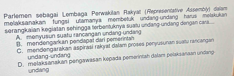 Parlemen sebagai Lembaga Perwakilan Rakyat (Representative Assembly) dalam
melaksanakan fungsi utamanya membetuk undang-undang harus melakukan
serangkaian kegiatan sehingga terbentuknya suatu undang-undang dengan cara....
A. menyusun suatu rancangan undang-undang
B. mendengarkan pendapat dari pemerintah
C. mendengarakan aspirasi rakyat dalam proses penyusunan suatu rancangan
undang-undang
D. melaksanakan pengawasan kepada pemerintah dalam pelaksanaan undang-
undang