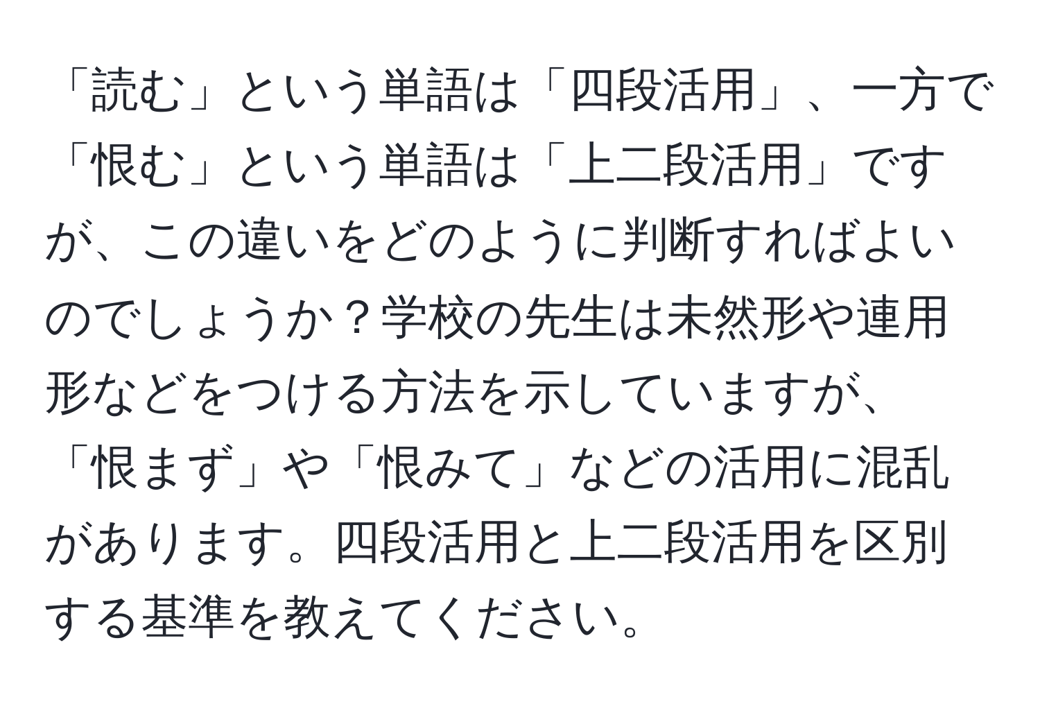 「読む」という単語は「四段活用」、一方で「恨む」という単語は「上二段活用」ですが、この違いをどのように判断すればよいのでしょうか？学校の先生は未然形や連用形などをつける方法を示していますが、「恨まず」や「恨みて」などの活用に混乱があります。四段活用と上二段活用を区別する基準を教えてください。