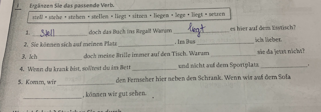 Ergänzen Sie das passende Verb. 
stell • stehe • stehen • stellen • liegt • sitzen • liegen • lege · liegt • setzen 
_ 
1. doch das Buch ins Regal! Warum _es hier auf dem Esstisch? 
2. Sie können sich auf meinen Platz _. Im Bus_ 
ich lieber. 
_ 
3. Ich doch meine Brille immer auf den Tisch. Warum _sie da jetzt nicht? 
4. Wenn du krank bist, solltest du im Bett _und nicht auf dem Sportplatz_ 
· 
5. Komm, wir _den Fernseher hier neben den Schrank. Wenn wir auf dem Sofa 
_ 
, können wir gut sehen.