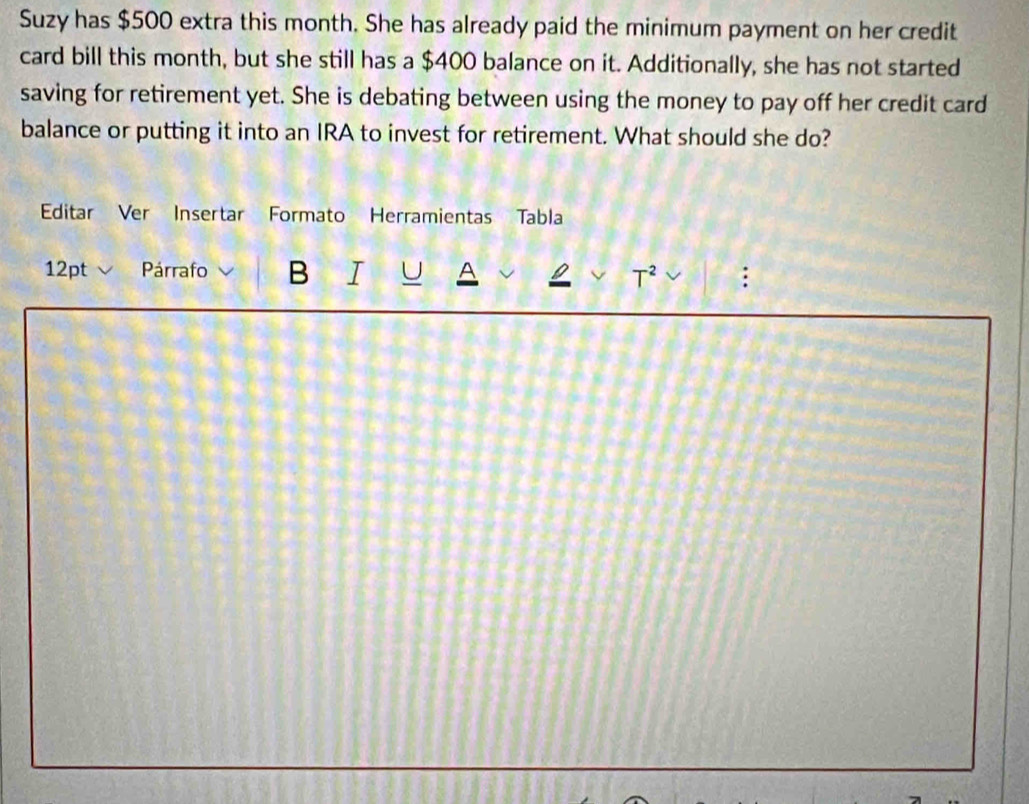 Suzy has $500 extra this month. She has already paid the minimum payment on her credit 
card bill this month, but she still has a $400 balance on it. Additionally, she has not started 
saving for retirement yet. She is debating between using the money to pay off her credit card 
balance or putting it into an IRA to invest for retirement. What should she do? 
Editar Ver Insertar Formato a Herramientas Tabla 
12pt Párrafo B I U A 
T^2