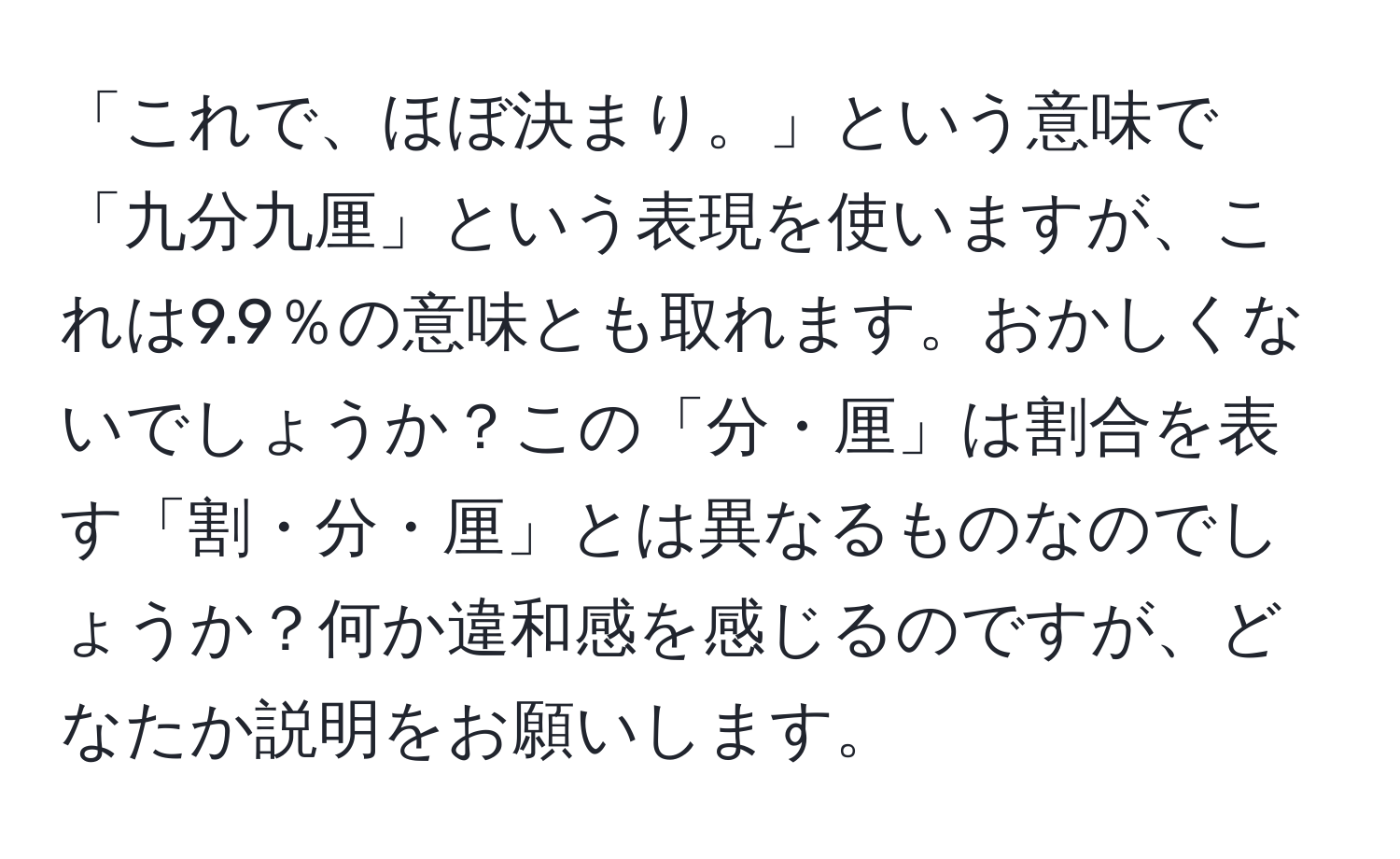 「これで、ほぼ決まり。」という意味で「九分九厘」という表現を使いますが、これは9.9％の意味とも取れます。おかしくないでしょうか？この「分・厘」は割合を表す「割・分・厘」とは異なるものなのでしょうか？何か違和感を感じるのですが、どなたか説明をお願いします。