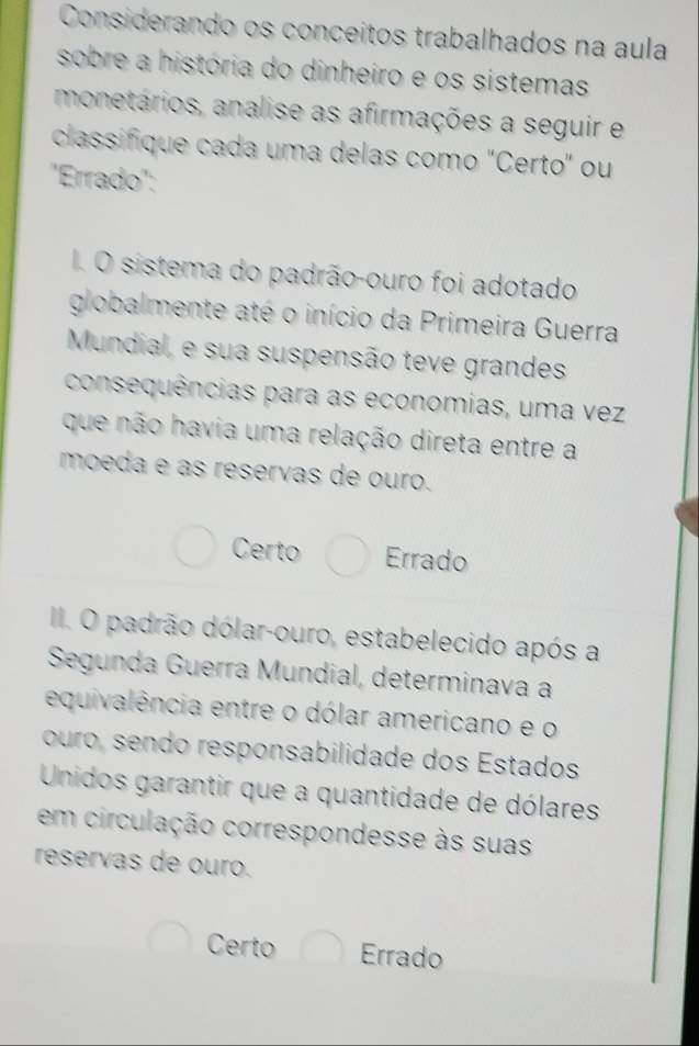 Considerando os conceitos trabalhados na aula
sobre a história do dinheiro e os sistemas
monetários, analise as afirmações a seguir e
classifique cada uma delas como "Certo" ou
''Errado':
I. O sistema do padrão-ouro foi adotado
globalmente até o início da Primeira Guerra
Mundial, e sua suspensão teve grandes
consequências para as economias, uma vez
que não havia uma relação direta entre a
moeda e as reservas de ouro.
Certo Errado
II. O padrão dólar-ouro, estabelecido após a
Segunda Guerra Mundial, determinava a
equivalência entre o dólar americano e o
ouro, sendo responsabilidade dos Estados
Unidos garantir que a quantidade de dólares
em circulação correspondesse às suas
reservas de ouro.
Certo Errado