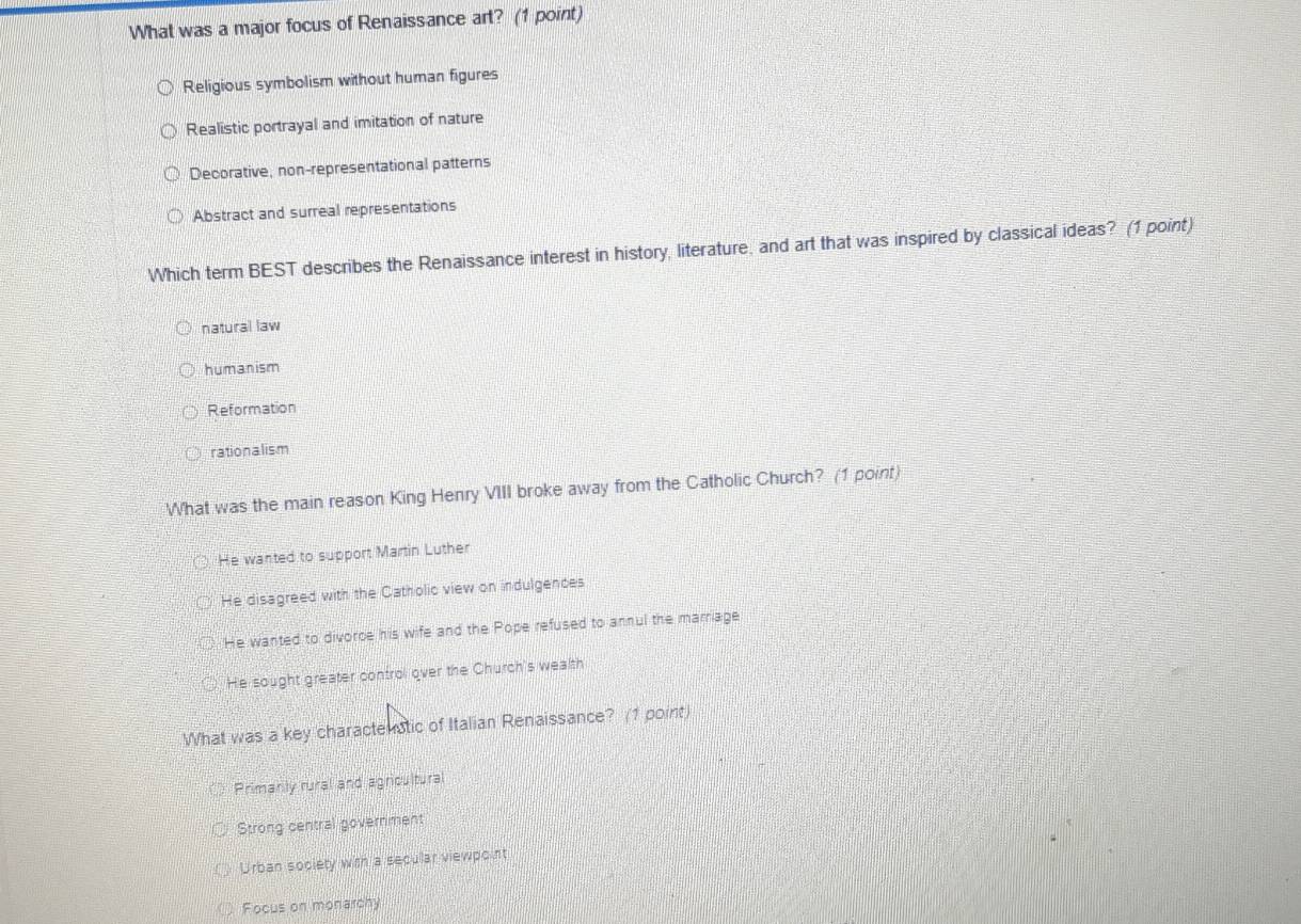 What was a major focus of Renaissance art? (1 point)
Religious symbolism without human figures
Realistic portrayal and imitation of nature
Decorative, non-representational patterns
Abstract and surreal representations
Which term BEST describes the Renaissance interest in history, literature, and art that was inspired by classical ideas? (1 point)
natural law
humanism
Reformation
rationalism
What was the main reason King Henry VIII broke away from the Catholic Church? (1 point)
He wanted to support Martin Luther
He disagreed with the Catholic view on indulgences
He wanted to divorce his wife and the Pope refused to annul the marriage
He sought greater control over the Church's wealth
What was a key charactenatic of Italian Renaissance? (1 point)
Primanly rural and agricultural
Strong central government
Urban society with a secullar viewpoint
Focus on monarchy