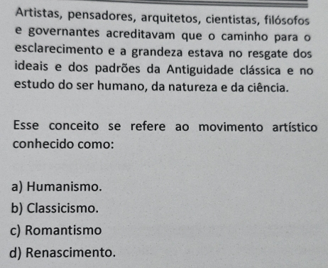 Artistas, pensadores, arquitetos, cientistas, filósofos
e governantes acreditavam que o caminho para o
esclarecimento e a grandeza estava no resgate dos
ideais e dos padrões da Antiguidade clássica e no
estudo do ser humano, da natureza e da ciência.
Esse conceito se refere ao movimento artístico
conhecido como:
a) Humanismo.
b) Classicismo.
c) Romantismo
d) Renascimento.