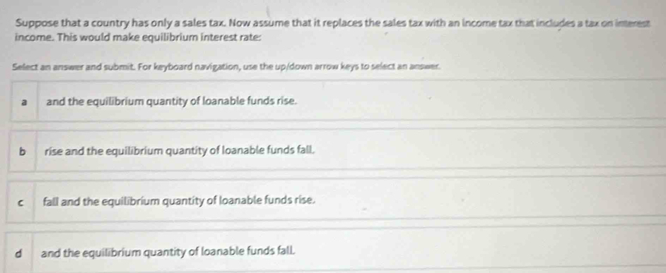 Suppose that a country has only a sales tax. Now assume that it replaces the sales tax with an income tax that includes a tax on interest
income. This would make equilibrium interest rate:
Select an answer and submit. For keyboard navigation, use the up/down arrow keys to select an answer.
a and the equilibrium quantity of loanable funds rise.
b rise and the equilibrium quantity of loanable funds fall.
c fall and the equilibrium quantity of loanable funds rise.
dand the equilibrium quantity of loanable funds fall.