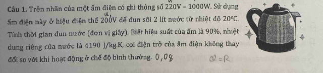 Trên nhãn của một ấm điện có ghi thông số 220V - 1000W. Sử dụng 
ấm điện này ở hiệu điện thế 200V để đun sôi 2 lít nước từ nhiệt độ 20°C. 
Tính thời gian đun nước (đơn vị giây). Biết hiệu suất của ấm là 90%, nhiệt 
dung riêng của nước là 4190 J/kg. K, coi điện trở của ấm điện không thay 
đổi so với khi hoạt động ở chế độ bình thường.