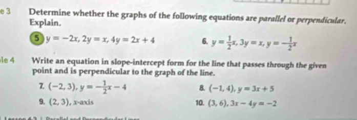 Determine whether the graphs of the following equations are parallel or perpendicular. 
Explain.
y=-2x, 2y=x, 4y=2x+4 6. y= 1/2 x, 3y=x, y=- 1/2 x
le 4 Write an equation in slope-intercept form for the line that passes through the given 
point and is perpendicular to the graph of the line. 
Z (-2,3), y=- 1/2 x-4
8. (-1,4), y=3x+5
9. (2,3) , x-axis 10. (3,6), 3x-4y=-2