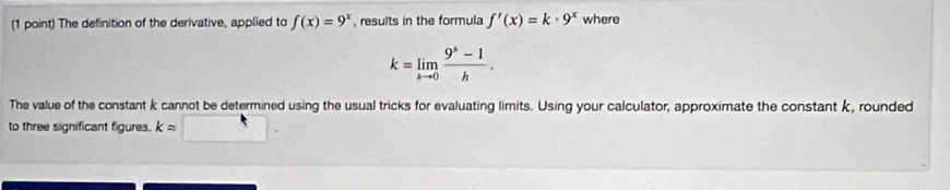 The definition of the derivative, applied to f(x)=9^x , results in the formula f'(x)=k· 9^x where
k=limlimits _kto 0 (9^k-1)/h . 
The value of the constant k cannot be determined using the usual tricks for evaluating limits. Using your calculator, approximate the constant k, rounded 
to three significant figures. k=□