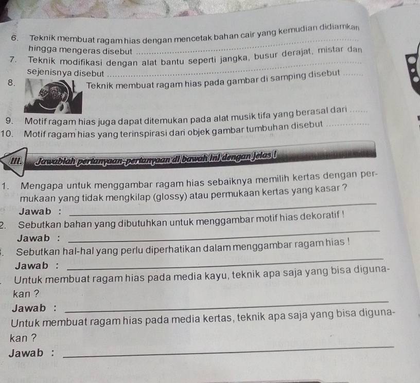 Teknik membuat ragam hias dengan mencetak bahan cair yang kemudian didiamkan 
hingga mengeras disebut 
_ 
7. Teknik modifikasi dengan alat bantu seperti jangka, busur derajat, mistar dan 
sejenisnya disebut 
_ 
8. 
Teknik membuat ragam hias pada gambar di samping disebut 
9. Motif ragam hias juga dapat ditemukan pada alat musik tifa yang berasal dan_ 
10. Motif ragam hias yang terinspirasi dari objek gambar tumbuhan disebut_ 
II Jawabiah pertanyaan-pertanyaan d bawah in) dengan jolas ( 
1. Mengapa untuk menggambar ragam hias sebaiknya memilih kertas dengan per- 
_ 
mukaan yang tidak mengkilap (glossy) atau permukaan kertas yang kasar ? 
Jawab : 
_ 
2. Sebutkan bahan yang dibutuhkan untuk menggambar motif hias dekoratif ! 
Jawab : 
. Sebutkan hal-hal yang perlu diperhatikan dalam menggambar ragam hias ! 
Jawab : 
_ 
Untuk membuat ragam hias pada media kayu, teknik apa saja yang bisa diguna- 
_ 
kan ? 
Jawab : 
Untuk membuat ragam hias pada media kertas, teknik apa saja yang bisa diguna- 
_ 
kan ? 
Jawab :