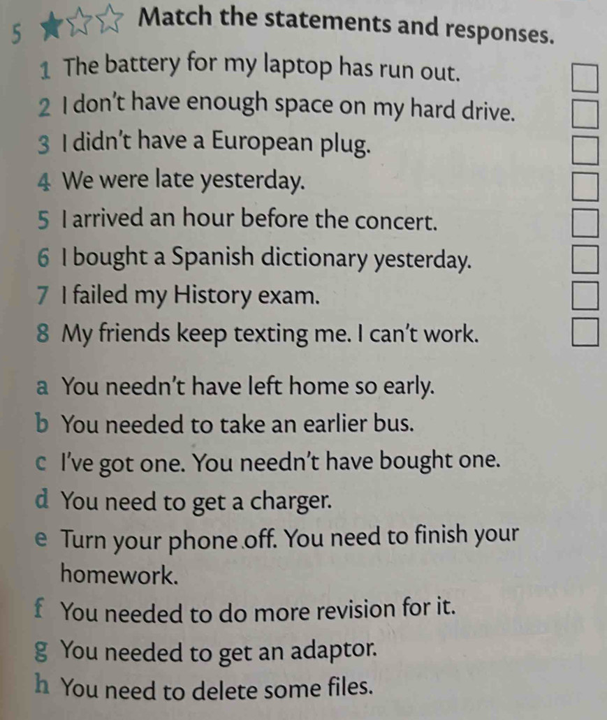 Match the statements and responses. 
1 The battery for my laptop has run out. 
2 I don’t have enough space on my hard drive. 
3 I didn’t have a European plug. 
4 We were late yesterday. 
5 I arrived an hour before the concert. 
6 I bought a Spanish dictionary yesterday. 
7 I failed my History exam. 
8 My friends keep texting me. I can’t work. 
a You needn’t have left home so early. 
b You needed to take an earlier bus. 
c I've got one. You needn’t have bought one. 
d You need to get a charger. 
e Turn your phone off. You need to finish your 
homework. 
f You needed to do more revision for it. 
g You needed to get an adaptor. 
h You need to delete some files.