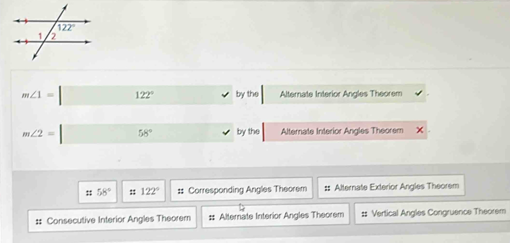 m∠ 1=□ Alternate Interior Angles Theorem
122° by the
m∠ 2= | Alternate Interior Angles Theorem x
58° by the
58° :: 122° Corresponding Angles Theorem :: Alternate Exterior Angles Theorem
Consecutive Interior Angles Theorem Alternate Interior Angles Theorem Vertical Angles Congruence Theorem