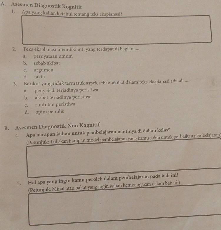 Asesmen Diagnostik Kognitif
1. Apa yang kalian ketahui tentang teks eksplanasi?
2. Teks eksplanasi memiliki inti yang terdapat di bagian ....
a. pernyataan umum
b. sebab akibat
c. argumen
d. fakta
3. Berikut yang tidak termasuk aspek sebab-akibat dalam teks eksplanasi adalah ....
a. penyebab terjadinya peristiwa
b. akibat terjadinya peristiwa
c. runtutan peristiwa
d. opini penulis
B. Asesmen Diagnostik Non Kognitif
4. Apa harapan kalian untuk pembelajaran nantinya di dalam kelas?
(Petunjuk: Tuliskan harapan model pembelajaran yang kamu sukai untuk perbaikan pembelajaran)
5. Hal apa yang ingin kamu peroleh dalam pembelajaran pada bab ini?
(Petunjuk: Minat atau bakat yang ingin kalian kembangakan dalam bab ini)