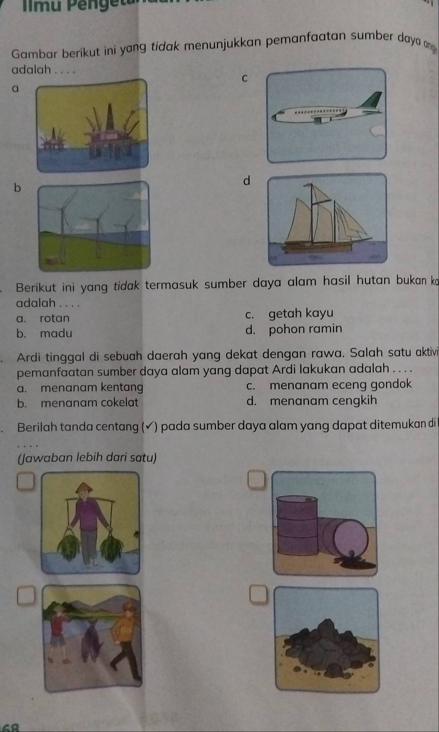 mu Pengeta

Gambar berikut ini yang tidak menunjukkan pemanfaatan sumber daya ang
adalah . . . .
C
a
b
d
Berikut ini yang tidak termasuk sumber daya alam hasil hutan bukan ko
adalah . . . .
a. rotan c. getah kayu
b. madu d. pohon ramin
Ardi tinggal di sebuah daerah yang dekat dengan rawa. Salah satu aktivi
pemanfaatan sumber daya alam yang dapat Ardi lakukan adalah . . . .
a. menanam kentang c. menanam eceng gondok
b. menanam cokelat d. menanam cengkih
Berilah tanda centang (✔) pada sumber daya alam yang dapat ditemukan di
(Jawaban lebih dari satu)
48