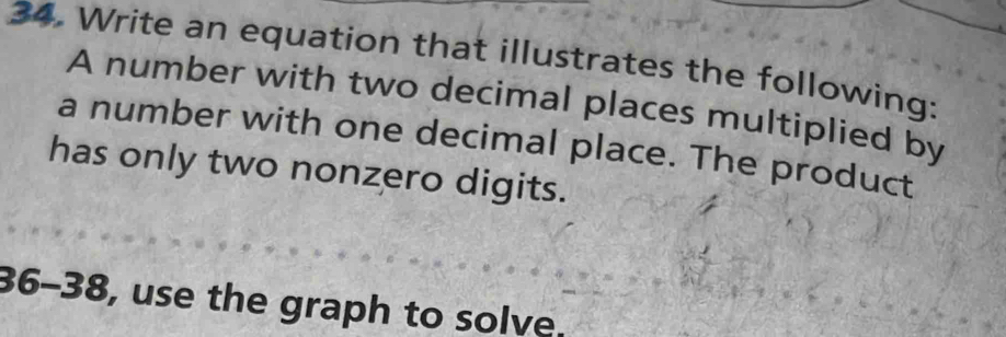 Write an equation that illustrates the following: 
A number with two decimal places multiplied by 
a number with one decimal place. The product 
has only two nonzero digits. 
36-38, use the graph to solve.