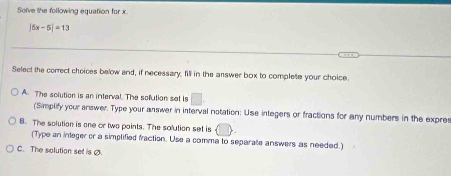 Solve the following equation for x.
|5x-5|=13
Select the correct choices below and, if necessary, fill in the answer box to complete your choice.
A. The solution is an interval. The solution set is □. 
(Simplify your answer. Type your answer in interval notation: Use integers or fractions for any numbers in the expres
B. The solution is one or two points. The solution set is 1
(Type an integer or a simplified fraction. Use a comma to separate answers as needed.)
C. The solution set is Ø.