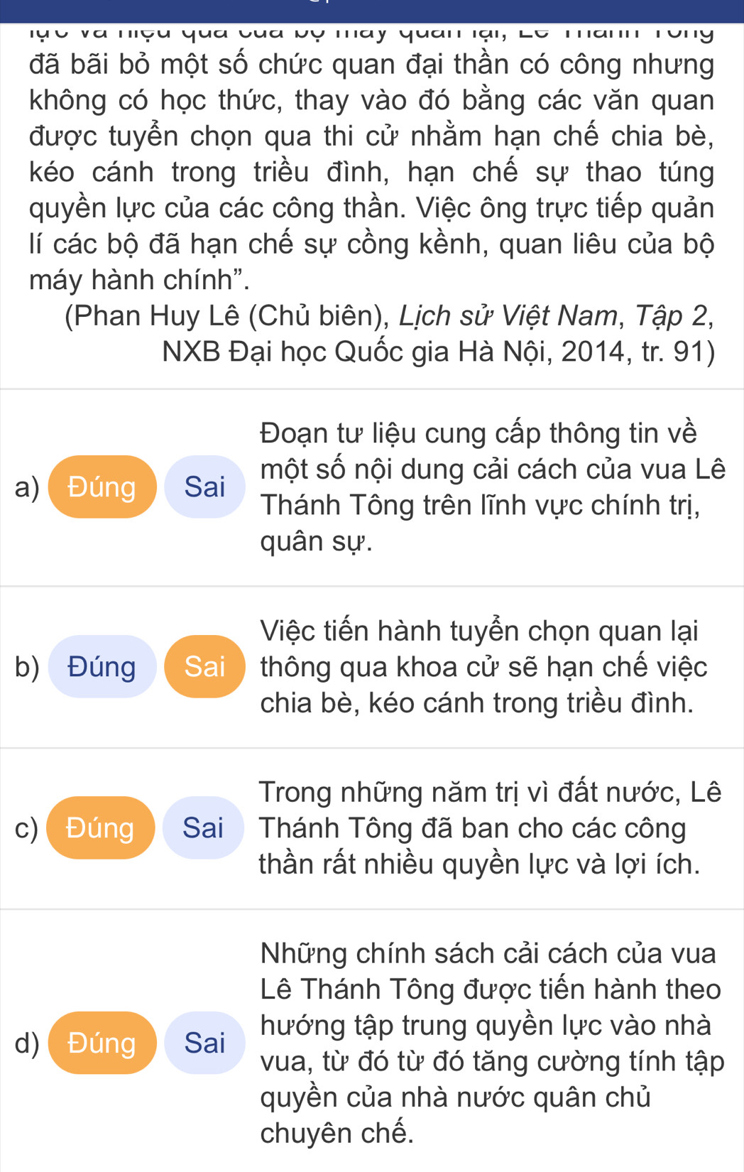 đã bãi bỏ một số chức quan đại thần có công nhưng 
không có học thức, thay vào đó bằng các văn quan 
được tuyển chọn qua thi cử nhằm hạn chế chia bè, 
kéo cánh trong triều đình, hạn chế sự thao túng 
quyền lực của các công thần. Việc ông trực tiếp quản 
lí các bộ đã hạn chế sự cồng kềnh, quan liêu của bộ 
máy hành chính". 
(Phan Huy Lê (Chủ biên), Lịch sử Việt Nam, Tập 2, 
NXB Đại học Quốc gia Hà Nội, 2014, tr. 91) 
Đoạn tư liệu cung cấp thông tin về 
một số nội dung cải cách của vua Lê 
a) Đúng Sai Thánh Tông trên lĩnh vực chính trị, 
quân sự. 
Việc tiến hành tuyển chọn quan lại 
b) Đúng Sai thông qua khoa cử sẽ hạn chế việc 
chia bè, kéo cánh trong triều đình. 
Trong những năm trị vì đất nước, Lê 
c) Đúng Sai Thánh Tông đã ban cho các công 
thần rất nhiều quyền lực và lợi ích. 
Những chính sách cải cách của vua 
Lê Thánh Tông được tiến hành theo 
hướng tập trung quyền lực vào nhà 
d) Đúng Sai vua, từ đó từ đó tăng cường tính tập 
quyền của nhà nước quân chủ 
chuyên chế.