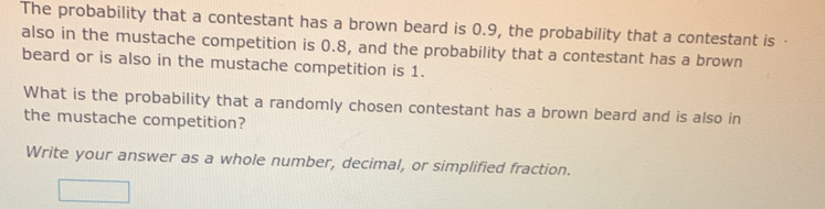 The probability that a contestant has a brown beard is 0.9, the probability that a contestant is · 
also in the mustache competition is 0.8, and the probability that a contestant has a brown 
beard or is also in the mustache competition is 1. 
What is the probability that a randomly chosen contestant has a brown beard and is also in 
the mustache competition? 
Write your answer as a whole number, decimal, or simplified fraction.