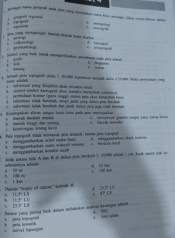 Berbagai nama geografi pada peta yang merupakan nama khas setempat, dikaji secara khusus dalar
geografi regional
c. toponimi b topograf
d. antropologi
e. monografi
Ilmu yang mempelajari bentuk-bentuk bumi disebut ...
a geologi
b. vulkanologi d. kartografi
c. geomorfologi e. pitogeografi
3. Simbol yang baik untuk memperlihatkan persebaran pada peta adalah . . ..
a. grafis
b. titik
d lingkaran
c. batang
e. warna
4. Sebuah peta topografi skala 1:50.000 diperbesar menjadi skala 1:25.000. Maka pernyataan yang
benar adalah .
a. informasi yang disajikan akan semakin detail
b. simbol-simbol kartografi akan semakin bertambah jumlahnya
c. perbedaan kontur (garis tinggi) dalam peta akan bertambah besar
d. informasi tidak berubah, tetapi jarak yang dalam peta berubah
e. informasi tidak berubah dan jarak dalam peta juga tidak berubah
5. Kenampakan aliran sungai lurus-lurus pada peta menunjukkan
a. daerah daratan rendah d. mempunyai gradien sungai yang cukup besar
b. daerah tinggi dan miring e. banyak meander
c. kemiringan lereng kecil
5. Peta topografi tidak termasuk peta tematik, karena peta topografi . . . .
a. menggambarkan relief muka bumi d. menggambarkan objek tertentu
b. menggambarkan suatu wilayah tertentu e. berskala kecil
c. menggambarkan kondisi tanah
. Jarak antara titik A dan B di dalam peta berskala 1: 10.000 adalah 1 cm. Jarak antara titik itu
sebenarnya adalah . . . .
a. 10 m d. 10 km
e. 100 km
b. 100 m
c. 1 km
. Daerah “tropic of cancer” terletak di . . . . 23.5°LU
d.
a. 11.5°LS
e. 47°LS
b. 11.5°L U
c. 23.5°1 S
Sarana yang paling baik dalam melakukan analisis keuangan adalah . . . .
a. peta topografi d. SIG
e. foto udara
b. peta tematik
c. survei lapangan