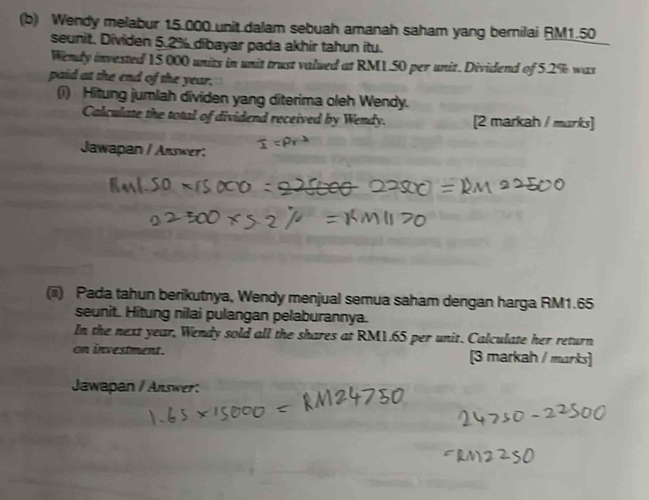 Wendy melabur 15.000 unit dalam sebuah amanah saham yang bernilai RM1.50
seunit. Dividen 5.2% dibayar pada akhir tahun itu. 
Wendy invested 15 000 units in unit trust valued at RM1.50 per unit. Dividend of 5.2% was 
paid at the end of the year. 
(i) Hitung jumlah dividen yang diterima oleh Wendy. 
Calculate the total of dividend received by Wendy. [2 markah / marks] 
Jawapan / Answer: 
(iii) Pada tahun berikutnya, Wendy menjual semua saham dengan harga RM1.65
seunit. Hitung nilai pulangan pelaburannya. 
In the next year, Wendy sold all the shares at RM1.65 per unit. Calculate her return 
on investment. [3 markah / marks] 
Jawapan / Answer: