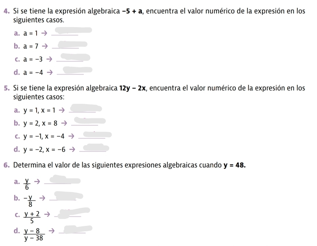 Si se tiene la expresión algebraica -5+a ,, encuentra el valor numérico de la expresión en los 
siguientes casos. 
a. a=1 _ 
b. a=7 _ 
C. a=-3 _ 
d. a=-4 _ 
5. Si se tiene la expresión algebraica 12y-2x , encuentra el valor numérico de la expresión en los 
siguientes casos: 
a. y=1, x=1 _ 
b. y=2, x=8 _ 
C. y=-1, x=-4 _ 
d. y=-2, x=-6 _ 
6. Determina el valor de las siguientes expresiones algebraicas cuando y=48. 
a.  y/6  _ 
b. - y/8  _ 
C.  (y+2)/5  _ 
d.  (y-8)/y-38  _