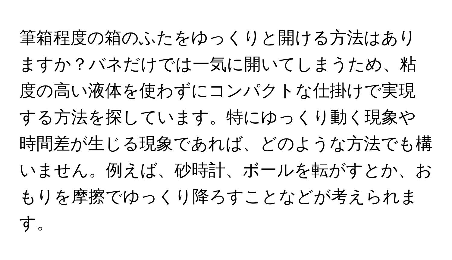 筆箱程度の箱のふたをゆっくりと開ける方法はありますか？バネだけでは一気に開いてしまうため、粘度の高い液体を使わずにコンパクトな仕掛けで実現する方法を探しています。特にゆっくり動く現象や時間差が生じる現象であれば、どのような方法でも構いません。例えば、砂時計、ボールを転がすとか、おもりを摩擦でゆっくり降ろすことなどが考えられます。