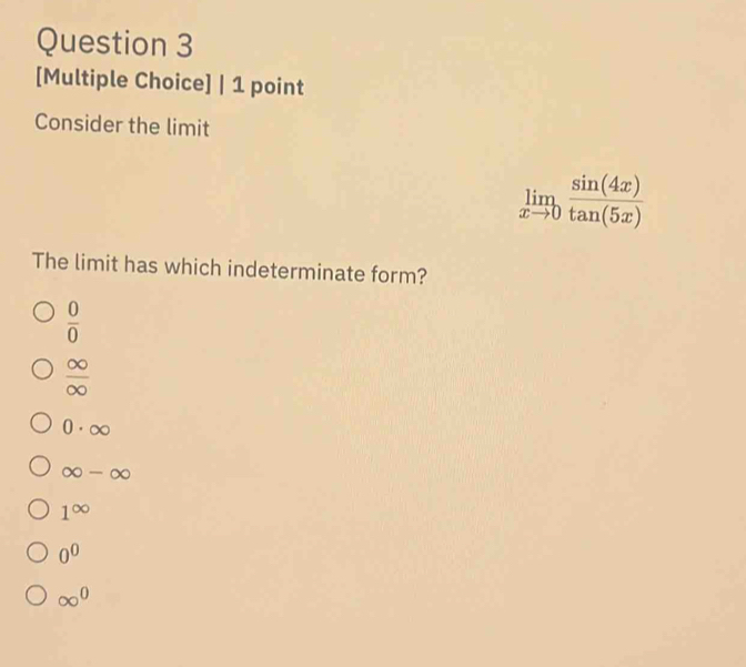 [Multiple Choice] | 1 point
Consider the limit
limlimits _xto 0 sin (4x)/tan (5x) 
The limit has which indeterminate form?
 0/0 
 ∈fty /∈fty  
0· ∈fty
∈fty -∈fty
1^(∈fty)
0^0
∈fty^0