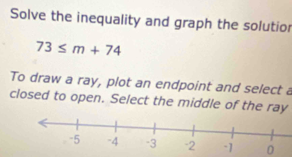 Solve the inequality and graph the solutior
73≤ m+74
To draw a ray, plot an endpoint and select a 
closed to open. Select the middle of the ray
0