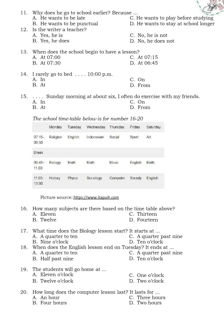 Why does he go to school earlier? Because ...
A. He wants to be late C. He wants to play before studying
B. He wants to be punctual D. He wants to stay at school longer
12. Is the writer a teacher?
A. Yes, he is C. No, he is not
B. Yes, he does D. No, he does not
13. When does the school begin to have a lesson?
A. At 07:00 C. At 07:15
B. At 07:30 D. At 06:45
14. I rarely go to bed . . . . 10:00 p.m.
A. In C. On
B. At D. From
15. . . . . Sunday morning at about six, I often do exercise with my friends.
A. In C. On
B. At D. From
The school time-table below is for number 16-20
Picture source: https://www.itapuih.com
16. How many subjects are there based on the time table above?
A. Eleven C. Thirteen
B. Twelve D. Fourteen
17. What time does the Biology lesson start? It starts at ...
A. A quarter to ten C. A quarter past nine
B. Nine o’clock D. Ten o’clock
18. When does the English lesson end on Tuesday? It ends at ...
A. A quarter to ten C. A quarter past nine
B. Half past nine D. Ten o’clock
19. The students will go home at ...
A. Eleven o’clock C. One o’clock
B. Twelve o’clock D. Two o’clock
20. How long does the computer lesson last? It lasts for ...
A. An hour C. Three hours
B. Four hours D. Two hours