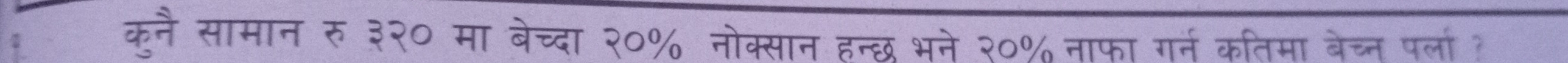 कनै सामान रु ३२० मा बेच्दा २०% नोक्सान हन्छ भने २०% नाफा गर्न कतिमा बेच्न पर्ला?