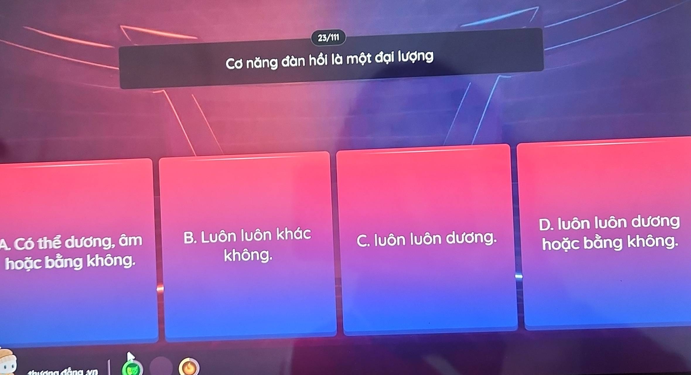 23/111
Cơ năng đàn hồi là một đại lượng
D. luôn luôn dương
A. Có thể dương, âm B. Luôn luôn khác
C. luôn luôn dương.
hoặc bằng không.
hoặc bằng không. không.
g đảng v n