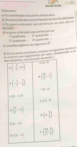 Revisa Golás
Determine:
a) As coordenadas dos pontos destacados.
b) Os pares ordenados que pertençam ao eixo das abscissas.
c) Os pares ordenados que pertençam ao eixo das or-
denadas.
d) os pares ordenados que pertençam ao:
1° quadrante -- 3° quadrante --
2° quadrante -- 4° quadrante .-
e) a medida algébrica do segmento overline AC.
2. Em um plano cartesiano, marque os seguintes pontos e
ote com seguimentos de retas, obedecendo a or-
d