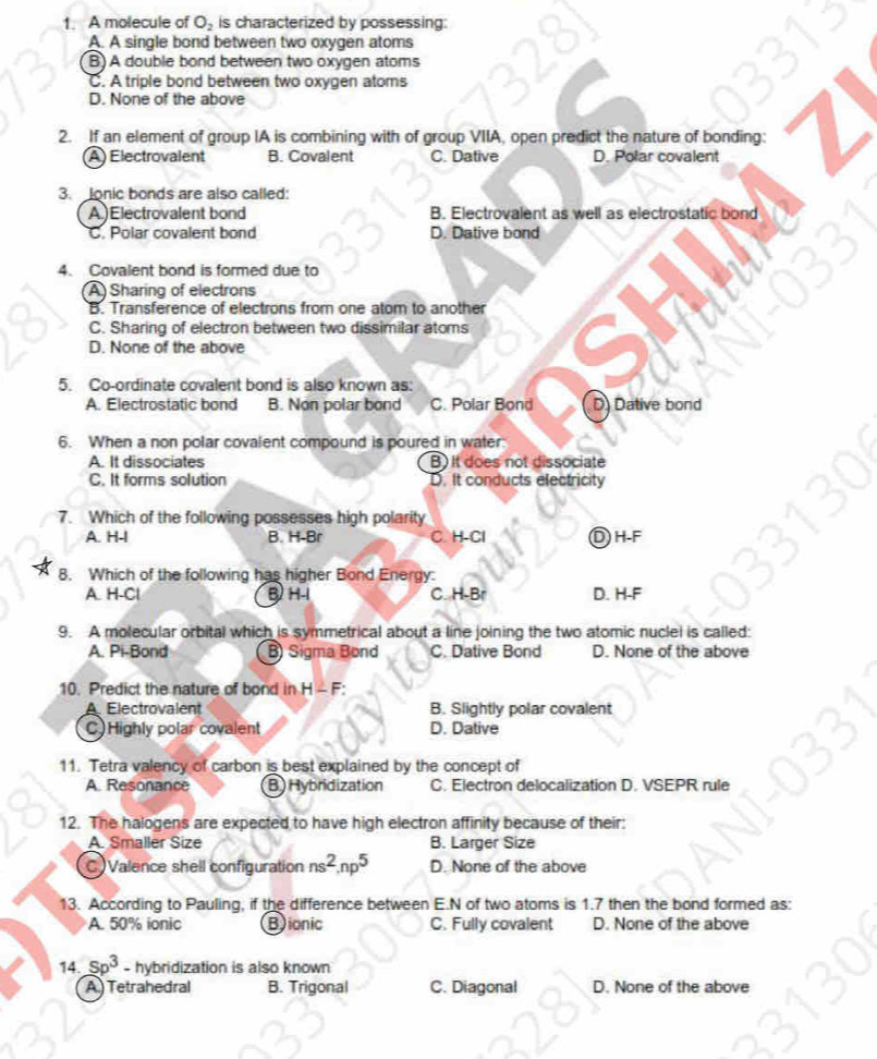 A molecule of O_2 is characterized by possessing:
A. A single bond between two oxygen atoms
B) A double bond between two oxygen atoms
C. A triple bond between two oxygen atoms
D. None of the above
2. If an element of group IA is combining with of group VIIA, open predict the nature of bonding:
A) Electrovalent B. Covalent C. Dative D. Polar covalent
3.  Jonic bonds are also called:
A)Electrovalent bond B. Electrovalent as well as electrostatic bond
C. Polar covalent bond D. Dative bond
4. Covalent bond is formed due to
A) Sharing of electrons
B. Transference of electrons from one atom to another
C. Sharing of electron between two dissimilar atoms
D. None of the above
5. Co-ordinate covalent bond is also known as:
A. Electrostatic bond B. Non polar bond C. Polar Bond D Dative bond
6. When a non polar covalent compound is poured in water.
A. It dissociates B) It does not dissociate
C. It forms solution D. It conducts electricity
7. Which of the following possesses high polarity
A. H-I B. H-Br C. H-Cl Dh-F
8. Which of the following has higher Bond Energy:
A. H-Cl B H-I C. H-Br D. H-F
9. A molecular orbital which is symmetrical about a line joining the two atomic nuclel is called:
A. Pi-Bond B) Sigma Bond C. Dative Bond D. None of the above
10. Predict the nature of bond in H - F:
Electrovalent B. Slightly polar covalent
C)Highly polar covalent D. Dative
11. Tetra valency of carbon is best explained by the concept of
A. Resonance B) Hybridization C. Electron delocalization D. VSEPR rule
12. The halogens are expected to have high electron affinity because of their:
A. Smaller Size B. Larger Size
C)Valence shell configuration ns^2,np^5 D. None of the above
13. According to Pauling, if the difference between E.N of two atoms is 1.7 then the bond formed as:
A. 50% ionic Bionic C. Fully covalent D. None of the above
14. sp^3 - hybridization is also known
A Tetrahedral B. Trigonal C. Diagonal D. None of the above