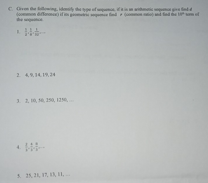 Given the following, identify the type of sequence, if it is an arithmetic sequence give find d 
(common difference) if its geometric sequence find (common ratio) and find the 10^(th) term of 
the sequence. 
1.  1/2 ,  1/8 ,  1/32 ,... 
2. 4, 9, 14, 19, 24
3. 2, 10, 50, 250, 1250, … 
4.  2/3 ,  4/3 ,  8/3 ,... 
5. 25, 21, 17, 13, 11, …