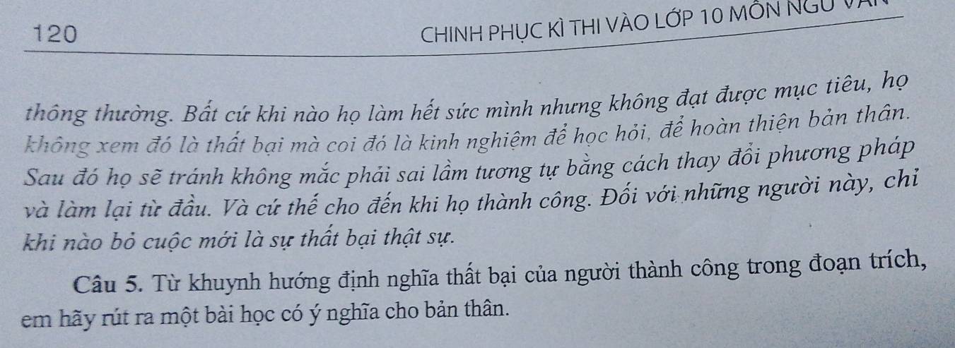 120 
CHINH PHỤC KÌ THI VÀO LớP 10 mỗn Ngũ V) 
thông thường. Bất cứ khi nào họ làm hết sức mình nhưng không đạt được mục tiêu, họ 
không xem đó là thất bại mà coi đó là kinh nghiệm để học hỏi, để hoàn thiện bản thân. 
Sau đó họ sẽ tránh không mắc phải sai lầm tương tự bằng cách thay đổi phương pháp 
và làm lại từ đầu. Và cứ thế cho đến khi họ thành công. Đối với những người này, chiỉ 
khi nào bỏ cuộc mới là sự thất bại thật sự. 
Câu 5. Từ khuynh hướng định nghĩa thất bại của người thành công trong đoạn trích, 
em hãy rút ra một bài học có ý nghĩa cho bản thân.