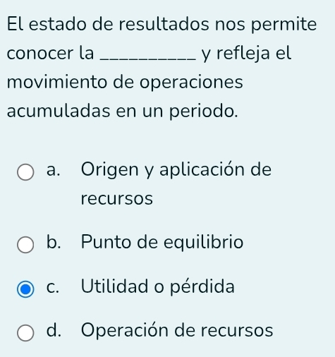 El estado de resultados nos permite
conocer la _y refleja el
movimiento de operaciones
acumuladas en un periodo.
a. Origen y aplicación de
recursos
b. Punto de equilibrio
c. Utilidad o pérdida
d. Operación de recursos