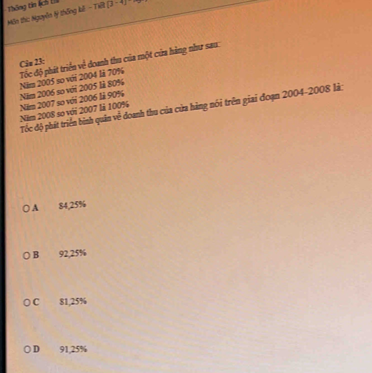 Thông tin lịch t
Môn thi: Nguyễn lý thống kê - Tiết (3 - 4) * 
Tốc độ phát triển về doanh thu của một cửa hàng như sau:
Câu 23:
Năm 2005 so với 2004 là 70%
Năm 2006 so với 2005 là 80%
Năm 2007 so với 2006 là 90%
Tốc độ phát triển bình quân về doanh thu của cửa hàng nói trên giai đoạn 2004-2008 là:
Năm 2008 so với 2007 là 100%
A 84,25%
B 92,25%
C 81,25%
D 91,25%