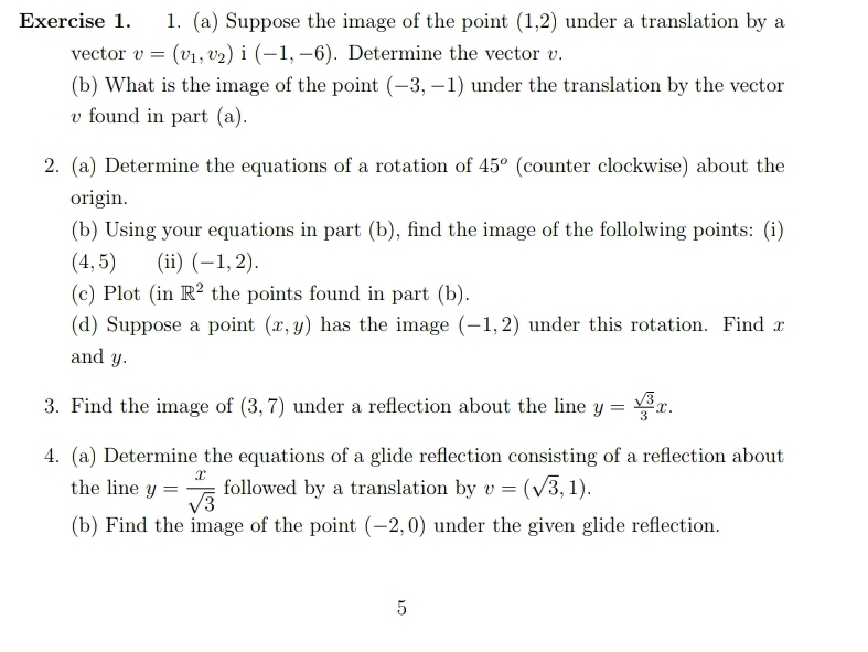 Suppose the image of the point (1,2) under a translation by a 
vector v=(v_1,v_2)i(-1,-6). Determine the vector v. 
(b) What is the image of the point (-3,-1) under the translation by the vector
v found in part (a). 
2. (a) Determine the equations of a rotation of 45^o (counter clockwise) about the 
origin. 
(b) Using your equations in part (b), find the image of the follolwing points: (i)
(4,5) (ii) (-1,2). 
(c) Plot (in R^2 the points found in part (b). 
(d) Suppose a point (x,y) has the image (-1,2) under this rotation. Find x
and y. 
3. Find the image of (3,7) under a reflection about the line y= sqrt(3)/3 x. 
4. (a) Determine the equations of a glide reflection consisting of a reflection about 
the line y= x/sqrt(3)  followed by a translation by v=(sqrt(3),1). 
(b) Find the image of the point (-2,0) under the given glide reflection. 
5