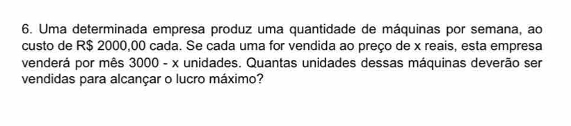 Uma determinada empresa produz uma quantidade de máquinas por semana, ao 
custo de R$ 2000,00 cada. Se cada uma for vendida ao preço de x reais, esta empresa 
venderá por mês 3000 - x unidades. Quantas unidades dessas máquinas deverão ser 
vendidas para alcançar o lucro máximo?