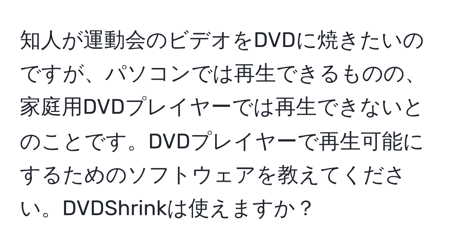 知人が運動会のビデオをDVDに焼きたいのですが、パソコンでは再生できるものの、家庭用DVDプレイヤーでは再生できないとのことです。DVDプレイヤーで再生可能にするためのソフトウェアを教えてください。DVDShrinkは使えますか？