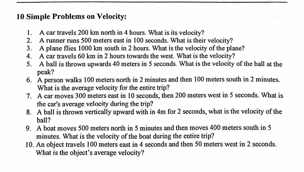 Simple Problems on Velocity: 
1. A car travels 200 km north in 4 hours. What is its velocity? 
2. A runner runs 500 meters east in 100 seconds. What is their velocity? 
3. A plane flies 1000 km south in 2 hours. What is the velocity of the plane? 
4. A car travels 60 km in 2 hours towards the west. What is the velocity? 
5. A ball is thrown upwards 40 meters in 5 seconds. What is the velocity of the ball at the 
peak? 
6. A person walks 100 meters north in 2 minutes and then 100 meters south in 2 minutes. 
What is the average velocity for the entire trip? 
7. A car moves 300 meters east in 10 seconds, then 200 meters west in 5 seconds. What is 
the car's average velocity during the trip? 
8. A ball is thrown vertically upward with in 4m for 2 seconds, what is the velocity of the 
ball? 
9. A boat moves 500 meters north in 5 minutes and then moves 400 meters south in 5
minutes. What is the velocity of the boat during the entire trip? 
10. An object travels 100 meters east in 4 seconds and then 50 meters west in 2 seconds. 
What is the object’s average velocity?