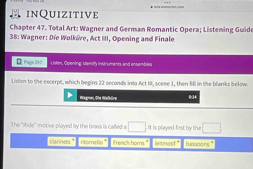 8:BB PM Thứ N8V 28
ncia.wwnorton.com
inQuizitive
Chapter 47. Total Art: Wagner and German Romantic Opera; Listening Guide
38: Wagner: Die Walküre, Act III, Opening and Finale
Page 297 Listen, Opening: Identify instruments and ensembles
Listen to the excerpt, which begins 22 seconds into Act III, scene 1, then fill in the blanks below.
Wagner, Die Walküre 0:14
The “Ride” motive played by the brass is called a □ It is played first by the □  
clarinets ritornello French horns * leitmotif * bassoons